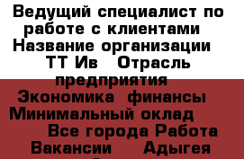 Ведущий специалист по работе с клиентами › Название организации ­ ТТ-Ив › Отрасль предприятия ­ Экономика, финансы › Минимальный оклад ­ 30 000 - Все города Работа » Вакансии   . Адыгея респ.,Адыгейск г.